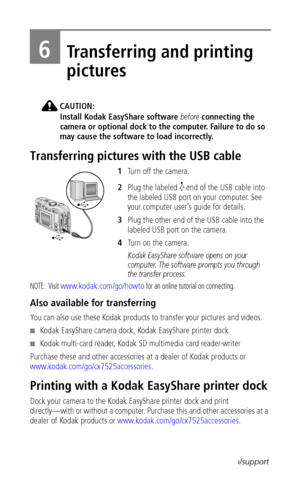 Page 44 38www.kodak.com/go/support
6Transferring and printing 
pictures
CAUTION:
Install Kodak EasyShare software before connecting the 
camera or optional dock to the computer. Failure to do so 
may cause the software to load incorrectly.
Transferring pictures with the USB cable
1Turn off the camera.
2Plug the labeled   end of the USB cable into 
the labeled USB port on your computer. See 
your computer user’s guide for details.
3Plug the other end of the USB cable into the 
labeled USB port on the camera.
4Tu...