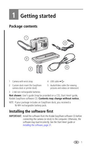 Page 7www.kodak.com/go/support 1
1Getting started
Package contents
Not shown: User’s guide (may be provided on a CD), Start Here! guide, 
Kodak EasyShare software CD. Contents may change without notice.
NOTE: If your package includes an EasyShare dock, you received a
Ni-MH rechargeable battery pack.
Installing the software first
IMPORTANT: Install the software from the Kodak EasyShare software CD before 
connecting the camera (or dock) to the computer. Otherwise, the 
software may load incorrectly. See the...
