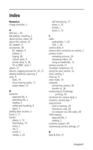 Page 62 56www.kodak.com/go/support
Index1
Numerics
4-way controller, ii
A
A/V out, i, 29
AA battery, installing, 2
about picture, video, 30
about this camera, 22
AC adapter, 4
accessories, 38
AC adapter, 4
battery, 3
buying, 48
camera dock, 4
printer dock, 4, 38
SD or MMC card, 7
album, 21
albums, tagging pictures for, 23, 27
alkaline batteries, warning, 2
auto, 9
flash, 14
focus framing marks, 11
power-down, 53
B
batteries
expected life, 3
extending life, 3
loading, 2
safety and handling, 4
types, 3
battery...