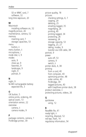 Page 64Index
 58www.kodak.com/go/support
SD or MMC card, 7
software, 32
long time exposure, 20
M
Macintosh
installing software on, 32
magnify picture, 26
maintenance, camera, 52
memory
inserting card, 7
storage capacities, 53
menu
button, ii
menu button, ii
microphone, i
mode dial, ii, 9
modes
auto, 9
close-up, 9
favorites, 9
landscape, 9
night, 9
portrait, 9
N
night, 9
Ni-MH rechargeable battery
expected life, 3
O
OK button, 5
online prints, ordering, 40
optical zoom, 13
orientation sensor, 22
overview
camera,...