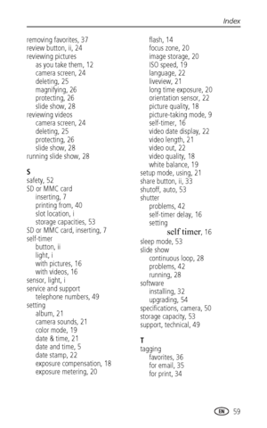 Page 65Index
www.kodak.com/go/support
 59
removing favorites, 37
review button, ii, 24
reviewing pictures
as you take them, 12
camera screen, 24
deleting, 25
magnifying, 26
protecting, 26
slide show, 28
reviewing videos
camera screen, 24
deleting, 25
protecting, 26
slide show, 28
running slide show, 28
S
safety, 52
SD or MMC card
inserting, 7
printing from, 40
slot location, i
storage capacities, 53
SD or MMC card, inserting, 7
self-timer
button, ii
light, i
with pictures, 16
with videos, 16
sensor, light, i...