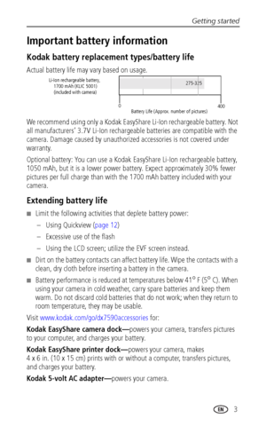 Page 11Getting started
www.kodak.com/go/support
 3
Important battery information
Kodak battery replacement types/battery life
Actual battery life may vary based on usage.
We recommend using only a Kodak EasyShare Li-Ion rechargeable battery. Not 
all manufacturers’ 3.7V Li-Ion rechargeable batteries are compatible with the 
camera. Damage caused by unauthorized accessories is not covered under 
warranty.
Optional battery: You can use a Kodak EasyShare Li-Ion rechargeable battery, 
1050 mAh, but it is a lower...