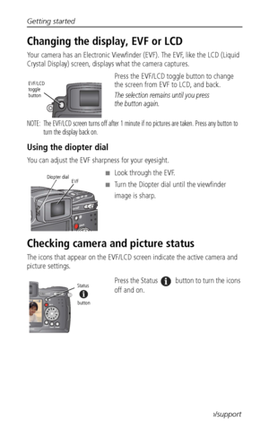 Page 14Getting started
 6www.kodak.com/go/support
Changing the display, EVF or LCD 
Your camera has an Electronic Viewfinder (EVF). The EVF, like the LCD (Liquid 
Crystal Display) screen, displays what the camera captures. 
Press the EVF/LCD toggle button to change 
the screen from EVF to LCD, and back.
The selection remains until you press 
the button again.
NOTE:  The EVF/LCD screen turns off after 1 minute if no pictures are taken. Press any button to 
turn the display back on. 
Using the diopter dial
You...