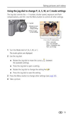 Page 27Taking pictures and videos
www.kodak.com/go/support
 19
Using the jog dial to change P, A, S, M, or C mode settings
The Jog dial controls the — f-number, shutter speed, exposure and flash 
compensations, and ISO. Use the Menu button to control all other settings.
1Turn the Mode dial to P, A, S, M, or C.
The mode options are displayed.
2Use the Jog dial:
■Rotate the Jog dial to move the cursor.  between 
the available settings.
■Press the Jog dial to open a setting.
■Rotate the Jog dial to change the...