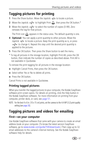 Page 55Sharing pictures and videos
www.kodak.com/go/support
 47
Tagging pictures for printing
1Press the Share button. Move the Joystick to locate a picture.
2Move the Joystick   to highlight Print  , then press the OK button.*
3Move the Joystick   to select the number of copies (0-99). Zero 
removes the tag for that picture. 
The Print icon   appears in the status area. The default quantity is one.
4Optional: You can apply a print quantity to other pictures. Move the 
Joystick   to locate a picture. Keep the...