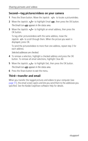 Page 56Sharing pictures and videos
 48www.kodak.com/go/support
Second—tag pictures/videos on your camera
1Press the Share button. Move the Joystick   to locate a picture/video.
2Move the Joystick   to highlight Email  , then press the OK button.
The Email icon   appears in the status area.
3Move the Joystick   to highlight an email address, then press the 
OK button.
To tag other pictures/videos with the same address, move the 
Joystick   to scroll through them. When the picture you want is 
displayed, press...