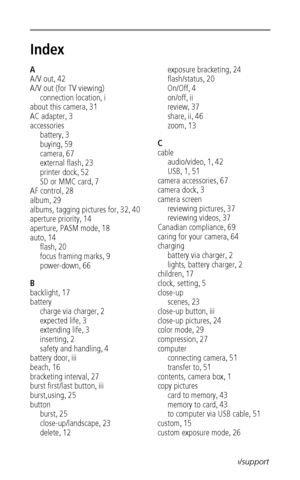 Page 78 70www.kodak.com/go/support
Index1
A
A/V out
,42
A/V out (for TV viewing)
connection location
,i
about this camera
,31
AC adapter
,3
accessories
battery
,3
buying
,59
camera
,67
external flash
,23
printer dock
,52
SD or MMC card
,7
AF control
,28
album
,29
albums, tagging pictures for
,32,40
aperture priority
,14
aperture, PASM mode
,18
auto
,14
flash
,20
focus framing marks
,9
power-down
,66
B
backlight
,17
battery
charge via charger
,2
expected life
,3
extending life
,3
inserting
,2
safety and...