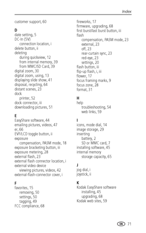 Page 79Index
www.kodak.com/go/support
 71
customer support,60
D
date setting
,5
DC-In (5V)
connection location
,i
delete button
,ii
deleting
during quickview
,12
from internal memory
,39
from MMC/SD Card
,39
digital zoom
,30
digital zoom, using
,13
displaying slide show
,41
disposal, recycling
,64
distant scenes
,23
dock
printer
,52
dock connector
,iii
downloading pictures
,51
E
EasyShare software
,44
emailing pictures, videos
,47
er
,66
EVF/LCD toggle button
,ii
exposure
compensation, PASM mode
,18
exposure...