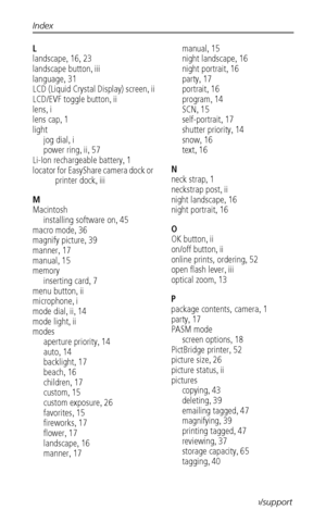 Page 80Index
 72www.kodak.com/go/support
L
landscape
,16,23
landscape button
,iii
language
,31
LCD (Liquid Crystal Display) screen
,ii
LCD/EVF toggle button
,ii
lens
,i
lens cap
,1
light
jog dial
,i
power ring
,ii,57
Li-Ion rechargeable battery
,1
locator for EasyShare camera dock or 
printer dock
,iii
M
Macintosh
installing software on
,45
macro mode
,36
magnify picture
,39
manner
,17
manual
,15
memory
inserting card
,7
menu button
,ii
microphone
,i
mode dial
,ii,14
mode light
,ii
modes
aperture priority
,14...
