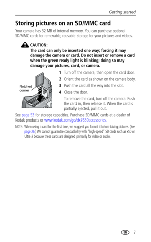 Page 13Getting started
 7
Storing pictures on an SD/MMC card
Your camera has 32 MB of internal memory. You can purchase optional 
SD/MMC cards for removable, reusable storage for your pictures and videos.
CAUTION:
The card can only be inserted one way; forcing it may 
damage the camera or card. Do not insert or remove a card 
when the green ready light is blinking; doing so may 
damage your pictures, card, or camera. 
1Turn off the camera, then open the card door.
2Orient the card as shown on the camera body....