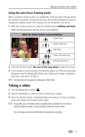 Page 15Taking pictures and videos
 9
Using the auto-focus framing marks
When using the camera screen as a viewfinder, framing marks indicate where 
the camera is focusing. For the best pictures, the camera attempts to focus on 
foreground subjects, even if the subjects are not centered in the scene. 
1With the camera screen on, press the Shutter button halfway and hold.
When the framing marks turn red, focus is accomplished.
2Press the Shutter button the rest of the way down to take the picture.
3If the camera...