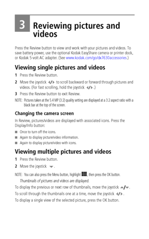 Page 34 28
3Reviewing pictures and 
videos
Press the Review button to view and work with your pictures and videos. To 
save battery power, use the optional Kodak EasyShare camera or printer dock, 
or Kodak 5-volt AC adapter. (See www.kodak.com/go/dx7630accessories.)
Viewing single pictures and videos
1Press the Review button.
2Move the joystick   to scroll backward or forward through pictures and 
videos. (For fast scrolling, hold the joystick  .)
3Press the Review button to exit Review. 
NOTE:  Pictures taken...