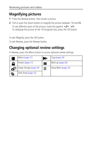 Page 36Reviewing pictures and videos
 30
Magnifying pictures
1Press the Review button, then locate a picture. 
2Pull or push the Zoom button to magnify the picture between 1X and 8X.
To see different parts of the picture, move the joystick    . 
To redisplay the picture at the 1X (original) size, press the OK button.
To exit Magnify, press the OK button.
To exit Review, press the Review button.
Changing optional review settings
In Review, press the Menu button to access optional review settings.
Album (page...