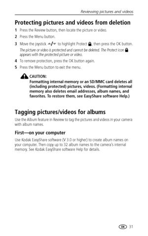 Page 37Reviewing pictures and videos
 31
Protecting pictures and videos from deletion
1Press the Review button, then locate the picture or video.
2Press the Menu button.
3Move the joystick   to highlight Protect  , then press the OK button.
The picture or video is protected and cannot be deleted. The Protect icon   
appears with the protected picture or video.
4To remove protection, press the OK button again.
5Press the Menu button to exit the menu.
CAUTION:
Formatting internal memory or an SD/MMC card deletes...