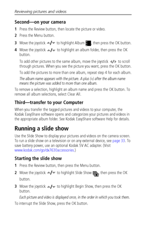 Page 38Reviewing pictures and videos
 32
Second—on your camera
1Press the Review button, then locate the picture or video.
2Press the Menu button.
3Move the joystick   to highlight Album  , then press the OK button.
4Move the joystick   to highlight an album folder, then press the OK 
button.
To add other pictures to the same album, move the joystick   to scroll 
through pictures. When you see the picture you want, press the OK button.
To add the pictures to more than one album, repeat step 4 for each album....