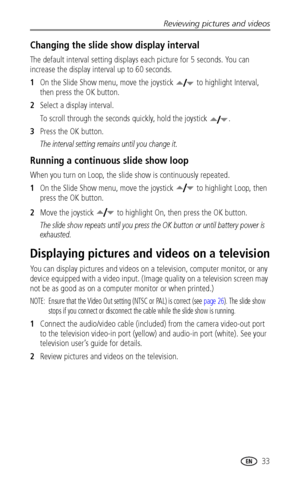 Page 39Reviewing pictures and videos
 33
Changing the slide show display interval
The default interval setting displays each picture for 5 seconds. You can 
increase the display interval up to 60 seconds.
1On the Slide Show menu, move the joystick   to highlight Interval, 
then press the OK button.
2Select a display interval.
To scroll through the seconds quickly, hold the joystick  .
3Press the OK button.
The interval setting remains until you change it.
Running a continuous slide show loop
When you turn on...