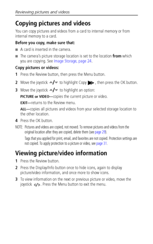 Page 40Reviewing pictures and videos
 34
Copying pictures and videos
You can copy pictures and videos from a card to internal memory or from 
internal memory to a card.
Before you copy, make sure that:
■A card is inserted in the camera.
■The camera’s picture storage location is set to the location from which 
you are copying. See Image Storage, page 24.
Copy pictures or videos:
1Press the Review button, then press the Menu button.
2Move the joystick   to highlight Copy  , then press the OK button.
3Move the...