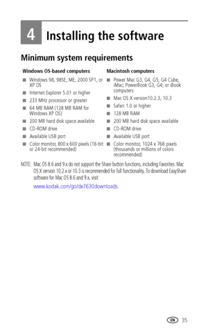 Page 41 35
4Installing the software
Minimum system requirements
NOTE:  Mac OS 8.6 and 9.x do not support the Share button functions, including Favorites. Mac 
OS X version 10.2.x or 10.3 is recommended for full functionality. To download EasyShare 
software for Mac OS 8.6 and 9.x, visit 
www.kodak.com/go/dx7630downloads. 
Windows OS-based computers Macintosh computers
■Windows 98, 98SE, ME, 2000 SP1, or 
XP OS
■Internet Explorer 5.01 or higher
■233 MHz processor or greater
■64 MB RAM (128 MB RAM for 
Windows XP...