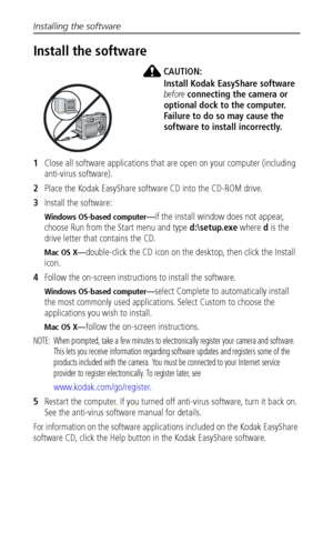 Page 42Installing the software
 36
Install the software
CAUTION:
Install Kodak EasyShare software 
before connecting the camera or 
optional dock to the computer. 
Failure to do so may cause the 
software to install incorrectly. 
1Close all software applications that are open on your computer (including 
anti-virus software).
2Place the Kodak EasyShare software CD into the CD-ROM drive.
3Install the software:
Windows OS-based computer—if the install window does not appear, 
choose Run from the Start menu and...