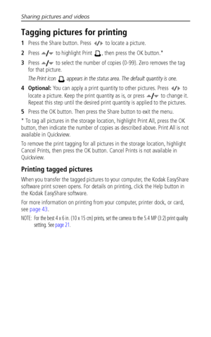 Page 44Sharing pictures and videos
 38
Tagging pictures for printing
1Press the Share button. Press   to locate a picture. 
2Press   to highlight Print  , then press the OK button.* 
3Press   to select the number of copies (0-99). Zero removes the tag 
for that picture.
The Print icon   appears in the status area. The default quantity is one.
4Optional: You can apply a print quantity to other pictures. Press   to 
locate a picture. Keep the print quantity as is, or press   to change it. 
Repeat this step until...