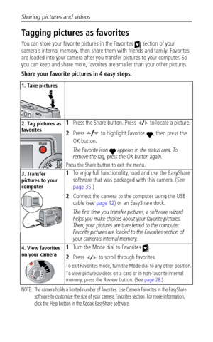 Page 46Sharing pictures and videos
 40
Tagging pictures as favorites
You can store your favorite pictures in the Favorites   section of your 
camera’s internal memory, then share them with friends and family. Favorites 
are loaded into your camera after you transfer pictures to your computer. So 
you can keep and share more, favorites are smaller than your other pictures.
Share your favorite pictures in 4 easy steps:
NOTE:  The camera holds a limited number of favorites. Use Camera Favorites in the EasyShare...