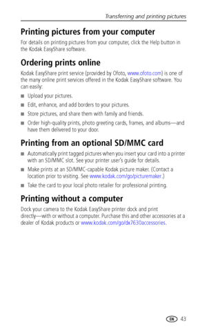 Page 49Transferring and printing pictures
 43
Printing pictures from your computer
For details on printing pictures from your computer, click the Help button in 
the Kodak EasyShare software.
Ordering prints online
Kodak EasyShare print service (provided by Ofoto, www.ofoto.com) is one of 
the many online print services offered in the Kodak EasyShare software. You 
can easily:
■Upload your pictures.
■Edit, enhance, and add borders to your pictures.
■Store pictures, and share them with family and friends.
■Order...