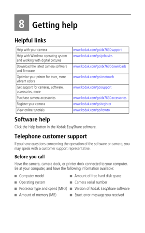 Page 54 48
8Getting help
Helpful links
Software help
Click the Help button in the Kodak EasyShare software.
Telephone customer support
If you have questions concerning the operation of the software or camera, you 
may speak with a customer support representative. 
Before you call
Have the camera, camera dock, or printer dock connected to your computer. 
Be at your computer, and have the following information available:
Help with your camerawww.kodak.com/go/dx7630support
Help with Windows operating system 
and...