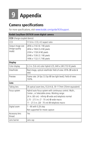 Page 56 50
9Appendix
Camera specifications
For more specifications, visit www.kodak.com/go/dx7630support.
Kodak EasyShare DX7630 zoom digital camera
CCD (charge-coupled device)
CCD 1/1.8 in. CCD, 4:3 aspect ratio
Output image size 
(image quality 
mode)2856 x 2142 (6.1 M) pixels
2856 x 1904 (5.4 M) pixels
2304 x 1728 (4 M) pixels
2048 x 1536 (3.1 M) pixels
1496 x 1122 (1.7 M) pixels
Display
Color display 2.2 in. (5.6 cm) color hybrid LCD, 640 x 240 (153 K) pixels
Viewfinder Real-image, optical viewfinder...