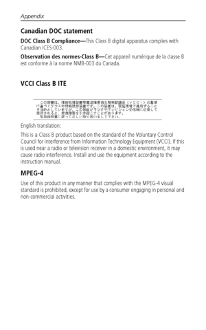 Page 62Appendix
 56
Canadian DOC statement
DOC Class B Compliance—This Class B digital apparatus complies with 
Canadian ICES-003.
Observation des normes-Class B—Cet appareil numérique de la classe B 
est conforme à la norme NMB-003 du Canada.
VCCI Class B ITE
English translation: 
This is a Class B product based on the standard of the Voluntary Control 
Council for Interference from Information Technology Equipment (VCCI). If this 
is used near a radio or television receiver in a domestic environment, it may...