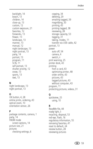 Page 65Index
 59
backlight,14
beach
,13
children
,14
close-up
,13
custom
,12
custom exposure
,21
favorites
,12
fireworks
,13
flower
,13
landscape
,13
manner
,13
manual
,12
night landscape
,13
night portrait
,13
party
,14
portrait
,13
program
,11
SCN
,11
self portrait
,13
shutter priority
,12
snow
,13
sports
,13
text
,13
N
night landscape
,13
night portrait
,13
O
OK button
,4,28
online prints, ordering
,43
optical zoom
,10
orientation sensor
,26
P
package contents, camera
,1
party
,14
PASM mode
screen options...