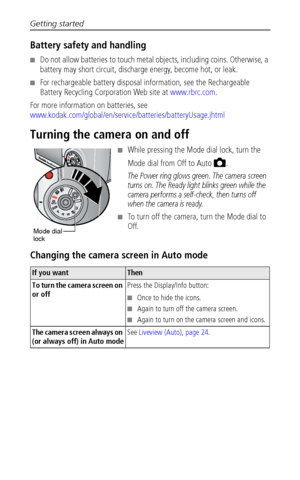 Page 10Getting started
 4
Battery safety and handling
■Do not allow batteries to touch metal objects, including coins. Otherwise, a 
battery may short circuit, discharge energy, become hot, or leak.
■For rechargeable battery disposal information, see the Rechargeable 
Battery Recycling Corporation Web site at www.rbrc.com.
For more information on batteries, see 
www.kodak.com/global/en/service/batteries/batteryUsage.jhtml
Turning the camera on and off
■While pressing the Mode dial lock, turn the 
Mode dial from...