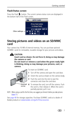 Page 13Getting started
 7
Flash/Status screen
Press the Flash  button. The current camera status icons are displayed in 
the bottom half of the Flash screen. 
Storing pictures and videos on an SD/MMC 
card
Your camera has 16 MB of internal memory. You can purchase optional 
SD/MMC cards for removable, reusable storage for your pictures and videos.
CAUTION:
Insert card as shown. Do not force it; doing so may damage 
the camera or card.
Do not insert or remove a card when the green ready light 
is blinking; doing...