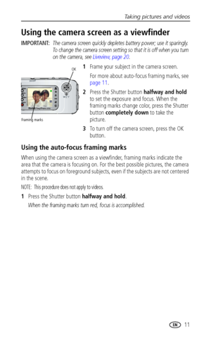 Page 17Taking pictures and videos
 11
Using the camera screen as a viewfinder
IMPORTANT: The camera screen quickly depletes battery power; use it sparingly. 
To change the camera screen setting so that it is off when you turn 
on the camera, see Liveview, page 20.
1Frame your subject in the camera screen.
For more about auto-focus framing marks, see 
page 11.
2Press the Shutter button halfway and hold 
to set the exposure and focus. When the 
framing marks change color, press the Shutter 
button completely down...