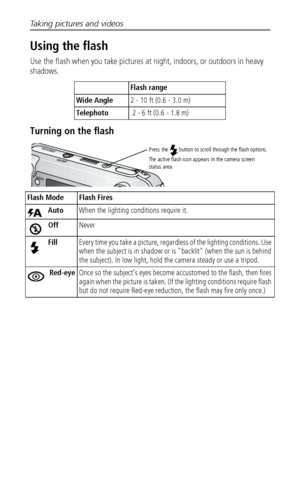 Page 20Taking pictures and videos
 14
Using the flash
Use the flash when you take pictures at night, indoors, or outdoors in heavy 
shadows. 
Turning on the flash
Flash range
Wide Angle2 - 10 ft (0.6 - 3.0 m)
Telephoto 2 - 6 ft (0.6 - 1.8 m)
Flash Mode Flash Fires
Auto  When the lighting conditions require it.
OffNever
FillEvery time you take a picture, regardless of the lighting conditions. Use 
when the subject is in shadow or is "backlit" (when the sun is behind 
the subject). In low light, hold the...