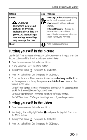 Page 27Taking pictures and videos
 21
Putting yourself in the picture
Use the Self Timer to create a 10-second delay between the time you press the 
Shutter button and the time the picture or video is taken. 
1Place the camera on a flat surface or tripod.
2In any Still mode, press the Menu button
3Highlight Self Timer  , then press the OK button.
4Press   to highlight On, then press the OK button.
5Compose the scene. Then press the Shutter button halfway and hold to 
set the exposure and focus, then press...