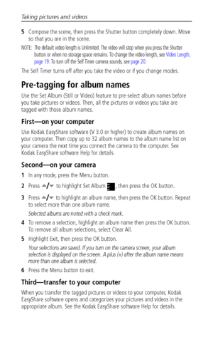 Page 28Taking pictures and videos
 22
5Compose the scene, then press the Shutter button completely down. Move 
so that you are in the scene. 
NOTE:  The default video length is Unlimited. The video will stop when you press the Shutter 
button or when no storage space remains. To change the video length, see Video Length, 
page 19. To turn off the Self Timer camera sounds, see page 20.
The Self Timer turns off after you take the video or if you change modes.
Pre-tagging for album names
Use the Set Album (Still...