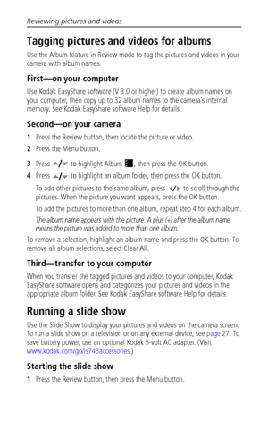 Page 32Reviewing pictures and videos
 26
Tagging pictures and videos for albums
Use the Album feature in Review mode to tag the pictures and videos in your 
camera with album names.
First—on your computer
Use Kodak EasyShare software (V 3.0 or higher) to create album names on 
your computer, then copy up to 32 album names to the camera’s internal 
memory. See Kodak EasyShare software Help for details.
Second—on your camera
1Press the Review button, then locate the picture or video.
2Press the Menu button....