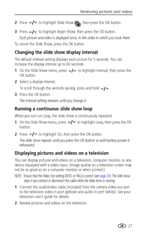 Page 33Reviewing pictures and videos
 27
2Press   to highlight Slide Show  , then press the OK button.
3Press   to highlight Begin Show, then press the OK button.
Each picture and video is displayed once, in the order in which you took them.
To cancel the Slide Show, press the OK button.
Changing the slide show display interval
The default interval setting displays each picture for 5 seconds. You can 
increase the display interval up to 60 seconds.
1On the Slide Show menu, press   to highlight Interval, then...