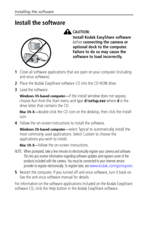 Page 36Installing the software
 30
Install the software
CAUTION:
Install Kodak EasyShare software 
before connecting the camera or 
optional dock to the computer. 
Failure to do so may cause the 
software to load incorrectly. 
1Close all software applications that are open on your computer (including 
anti-virus software).
2Place the Kodak EasyShare software CD into the CD-ROM drive.
3Load the software:
Windows OS-based computer—if the install window does not appear, 
choose Run from the Start menu and type...