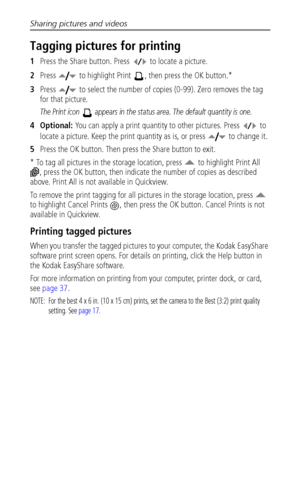 Page 38Sharing pictures and videos
 32
Tagging pictures for printing
1Press the Share button. Press   to locate a picture. 
2Press   to highlight Print  , then press the OK button.* 
3Press   to select the number of copies (0-99). Zero removes the tag 
for that picture.
The Print icon   appears in the status area. The default quantity is one.
4Optional: You can apply a print quantity to other pictures. Press   to 
locate a picture. Keep the print quantity as is, or press   to change it. 
5Press the OK button....