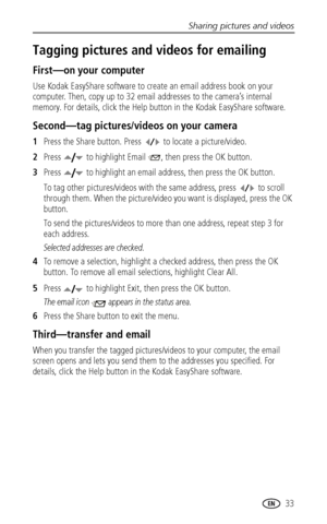 Page 39Sharing pictures and videos
 33
Tagging pictures and videos for emailing
First—on your computer
Use Kodak EasyShare software to create an email address book on your 
computer. Then, copy up to 32 email addresses to the camera’s internal 
memory. For details, click the Help button in the Kodak EasyShare software.
Second—tag pictures/videos on your camera
1Press the Share button. Press   to locate a picture/video. 
2Press   to highlight Email  , then press the OK button.
3Press   to highlight an email...