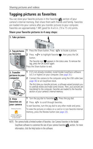 Page 40Sharing pictures and videos
 34
Tagging pictures as favorites
You can store your favorite pictures in the Favorites   section of your 
camera’s internal memory, then share them with friends and family. Favorites 
are loaded into your camera after you transfer pictures to your computer. 
Favorites are approximately 1 MP, good for 4 x 6 in. (10 x 15 cm) prints.
Share your favorite pictures in 4 easy steps:
NOTE:  The camera holds a limited number of favorites. Use Camera Favorites in the Kodak 
EasyShare...
