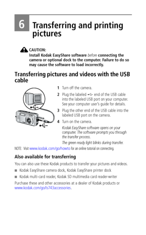 Page 42 36
6Transferring and printing 
pictures
CAUTION:
Install Kodak EasyShare software before connecting the 
camera or optional dock to the computer. Failure to do so 
may cause the software to load incorrectly.
Transferring pictures and videos with the USB 
cable
1Turn off the camera.
2Plug the labeled   end of the USB cable 
into the labeled USB port on your computer. 
See your computer user’s guide for details.
3Plug the other end of the USB cable into the 
labeled USB port on the camera.
4Tu r n  o n  t...