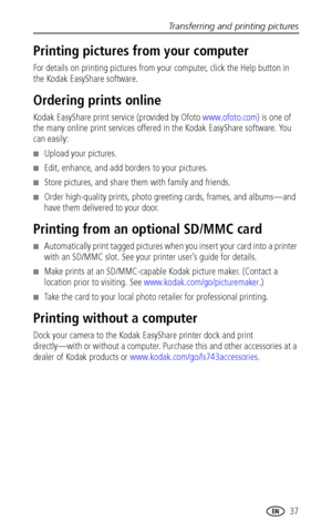 Page 43Transferring and printing pictures
 37
Printing pictures from your computer
For details on printing pictures from your computer, click the Help button in 
the Kodak EasyShare software.
Ordering prints online
Kodak EasyShare print service (provided by Ofoto www.ofoto.com) is one of 
the many online print services offered in the Kodak EasyShare software. You 
can easily:
■Upload your pictures.
■Edit, enhance, and add borders to your pictures.
■Store pictures, and share them with family and friends.
■Order...