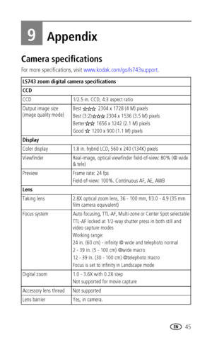 Page 51 45
9Appendix
Camera specifications
For more specifications, visit www.kodak.com/go/ls743support.
LS743 zoom digital camera specifications
CCD
CCD 1/2.5 in. CCD, 4:3 aspect ratio
Output image size 
(image quality mode)Best   2304 x 1728 (4 M) pixels
Best (3:2) 2304 x 1536 (3.5 M) pixels 
Better  1656 x 1242 (2.1 M) pixels 
Good   1200 x 900 (1.1 M) pixels 
Display
Color display 1.8 in. hybrid LCD, 560 x 240 (134K) pixels
Viewfinder Real-image, optical viewfinder field-of-view: 80% (@ wide 
& tele)...