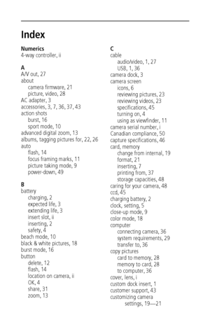 Page 58 52
Index1
Numerics
4-way controller
,ii
A
A/V out
,27
about
camera firmware
,21
picture, video
,28
AC adapter
,3
accessories
,3,7,36,37,43
action shots
burst
,16
sport mode
,10
advanced digital zoom
,13
albums, tagging pictures for
,22,26
auto
flash
,14
focus framing marks
,11
picture taking mode
,9
power-down
,49
B
battery
charging
,2
expected life
,3
extending life
,3
insert slot
,ii
inserting
,2
safety
,4
beach mode
,10
black & white pictures
,18
burst mode
,16
button
delete
,12
flash
,14
location on...