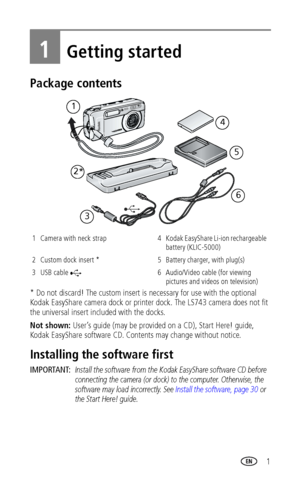 Page 7 1
1Getting started
Package contents
* Do not discard! The custom insert is necessary for use with the optional 
Kodak EasyShare camera dock or printer dock. The LS743 camera does not fit 
the universal insert included with the docks.
Not shown: User’s guide (may be provided on a CD), Start Here! guide, 
Kodak EasyShare software CD. Contents may change without notice.
Installing the software first
IMPORTANT: Install the software from the Kodak EasyShare software CD before 
connecting the camera (or dock)...