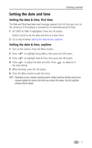 Page 11Getting started
 5
Setting the date and time
Setting the date & time, first time
The Date and Time have been reset message appears the first time you turn on 
the camera or if the battery is removed for an extended period of time.
1SET DATE & TIME is highlighted. Press the OK button. 
(Select Cancel to set the date and time at a later time.)
2Go to step 4 below, Setting the date & time, anytime.
Setting the date & time, anytime
1Turn on the camera. Press the Menu button.
2Press   to highlight Setup Menu,...