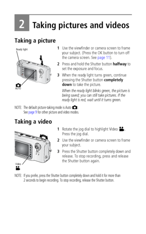 Page 14 8
2Taking pictures and videos
Taking a picture
1Use the viewfinder or camera screen to frame 
your subject. (Press the OK button to turn off 
the camera screen. See page 11).
2Press and hold the Shutter button halfway to 
set the exposure and focus.
3When the ready light turns green, continue 
pressing the Shutter button completely 
down to take the picture.
When the ready light blinks green, the picture is 
being saved; you can still take pictures. If the 
ready light is red, wait until it turns...