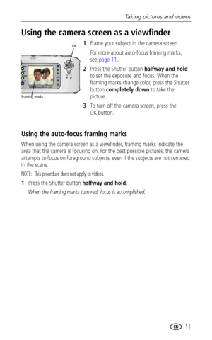 Page 17Taking pictures and videos
 11
Using the camera screen as a viewfinder
1Frame your subject in the camera screen.
For more about auto-focus framing marks, 
see page 11.
2Press the Shutter button halfway and hold 
to set the exposure and focus. When the 
framing marks change color, press the Shutter 
button completely down to take the 
picture.
3To turn off the camera screen, press the 
OK button.
Using the auto-focus framing marks
When using the camera screen as a viewfinder, framing marks indicate the...